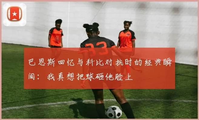 巴恩斯回忆与科比对抗时的经典瞬间：我真想把球砸他脸上