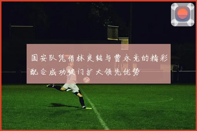国安队凭借林良铭与曹永竞的精彩配合成功破门扩大领先优势