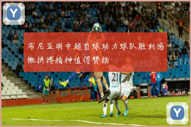 布尼亚明中超首球助力球队胜利感慨拼搏精神值得赞扬