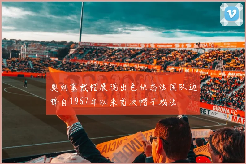 奥利塞戴帽展现出色状态法国队边锋自1967年以来首次帽子戏法