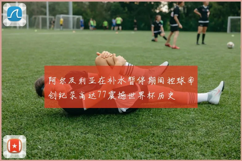 阿尔及利亚在补水暂停期间控球率创纪录高达77震撼世界杯历史
