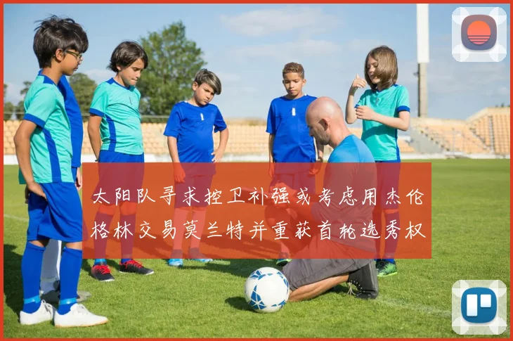 太阳队寻求控卫补强或考虑用杰伦格林交易莫兰特并重获首轮选秀权
