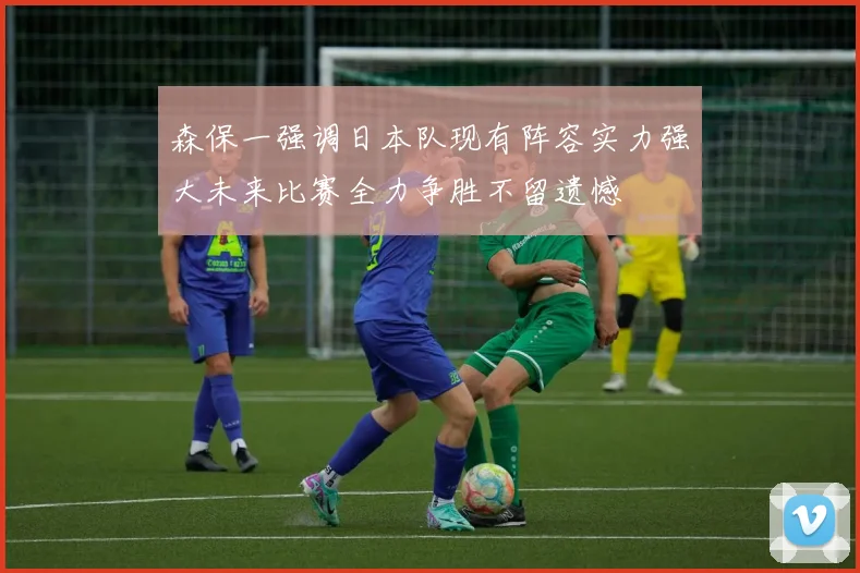 森保一强调日本队现有阵容实力强大未来比赛全力争胜不留遗憾