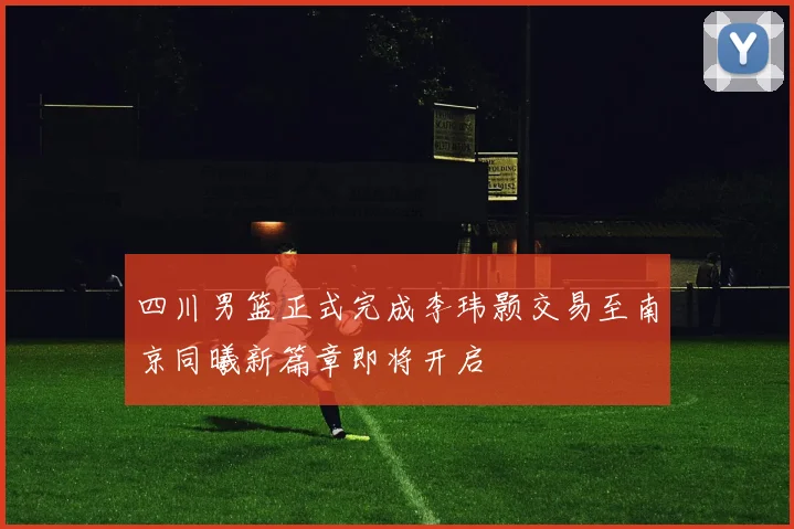 四川男篮正式完成李玮颢交易至南京同曦新篇章即将开启