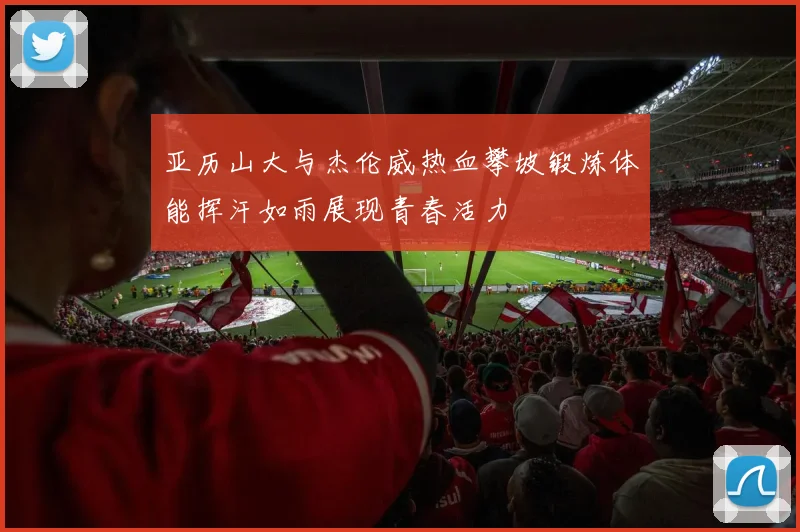 亚历山大与杰伦威热血攀坡锻炼体能挥汗如雨展现青春活力