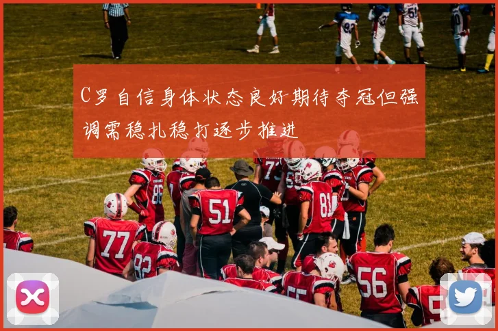 C罗自信身体状态良好期待夺冠但强调需稳扎稳打逐步推进