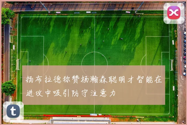 扬布拉德称赞杨瀚森聪明才智能在进攻中吸引防守注意力