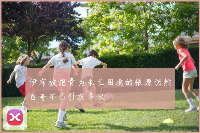 伊布被指责为米兰困境的根源仍然自夸不已引发争议